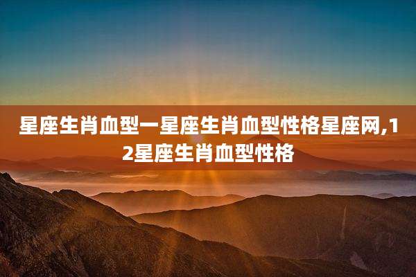 星座生肖血型一星座生肖血型性格星座网,12星座生肖血型性格