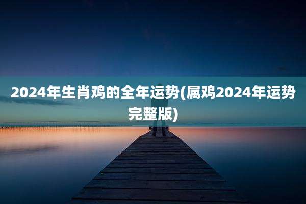 2024年生肖鸡的全年运势(属鸡2024年运势完整版)
