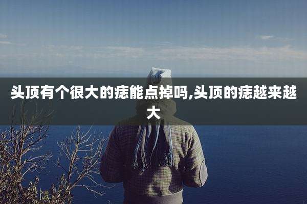 头顶有个很大的痣能点掉吗,头顶的痣越来越大
