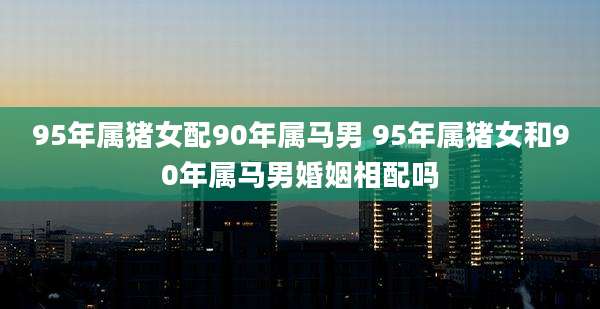 95年属猪女配90年属马男 95年属猪女和90年属马男婚姻相配吗