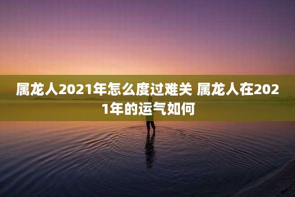 属龙人2021年怎么度过难关 属龙人在2021年的运气如何