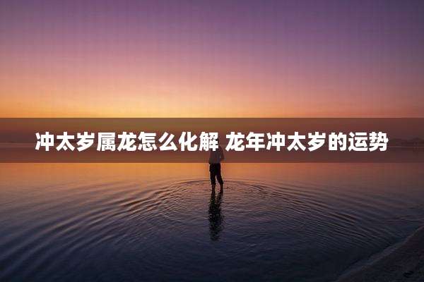 冲太岁属龙怎么化解 龙年冲太岁的运势
