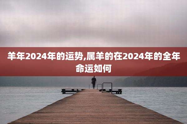 羊年2024年的运势,属羊的在2024年的全年命运如何