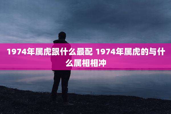 1974年属虎跟什么最配 1974年属虎的与什么属相相冲