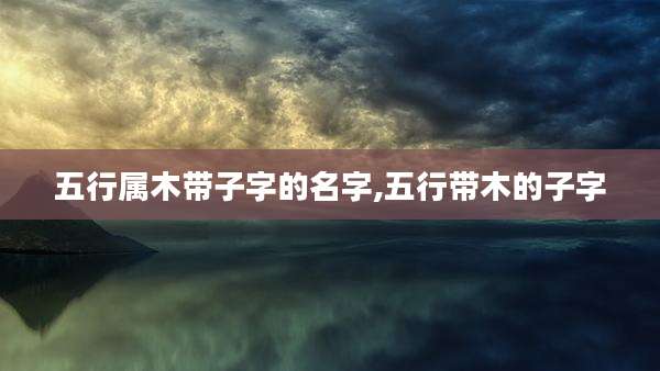 五行属木带子字的名字,五行带木的子字