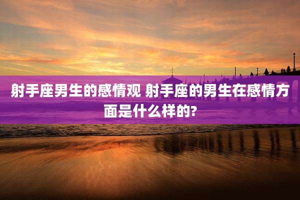 射手座男生的感情观 射手座的男生在感情方面是什么样的?