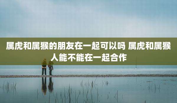 属虎和属猴的朋友在一起可以吗 属虎和属猴人能不能在一起合作