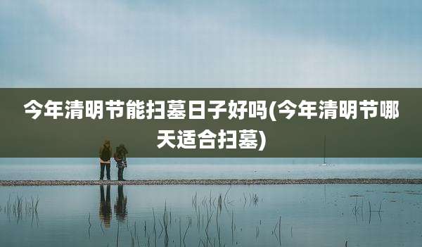 今年清明节能扫墓日子好吗(今年清明节哪天适合扫墓)