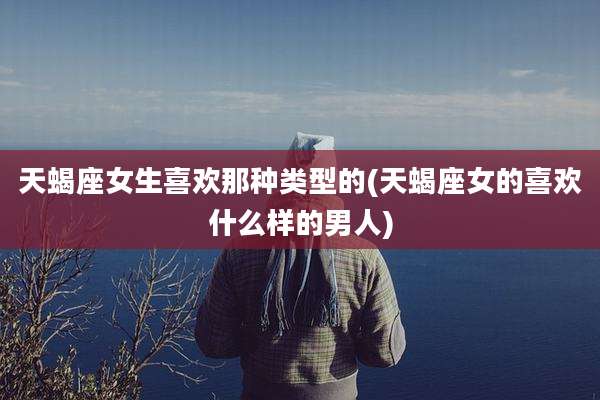 天蝎座女生喜欢那种类型的(天蝎座女的喜欢什么样的男人)