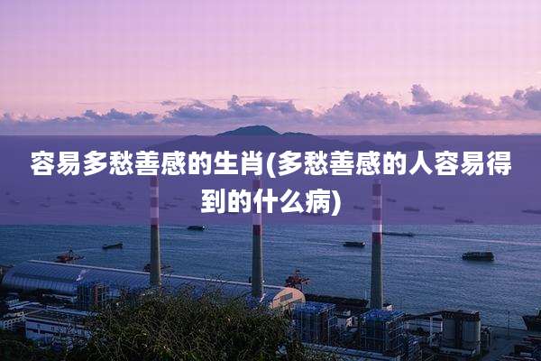 容易多愁善感的生肖(多愁善感的人容易得到的什么病)