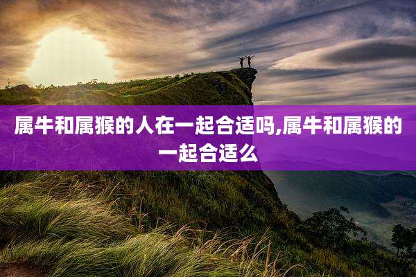 属牛和属猴的人在一起合适吗,属牛和属猴的一起合适么