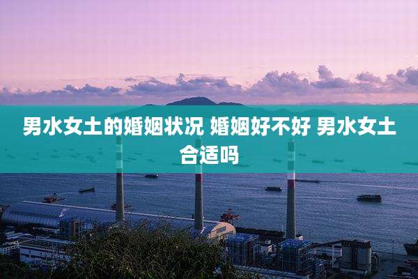 男水女土的婚姻状况 婚姻好不好 男水女土合适吗