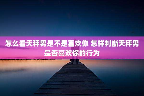 怎么看天秤男是不是喜欢你 怎样判断天秤男是否喜欢你的行为
