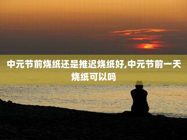中元节前烧纸还是推迟烧纸好,中元节前一天烧纸可以吗