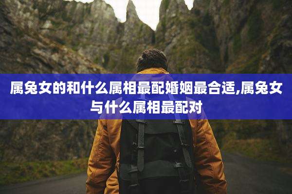 属兔女的和什么属相最配婚姻最合适,属兔女与什么属相最配对