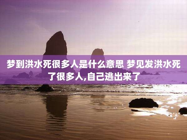 梦到洪水死很多人是什么意思 梦见发洪水死了很多人,自己逃出来了