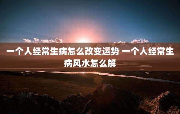 一个人经常生病怎么改变运势 一个人经常生病风水怎么解