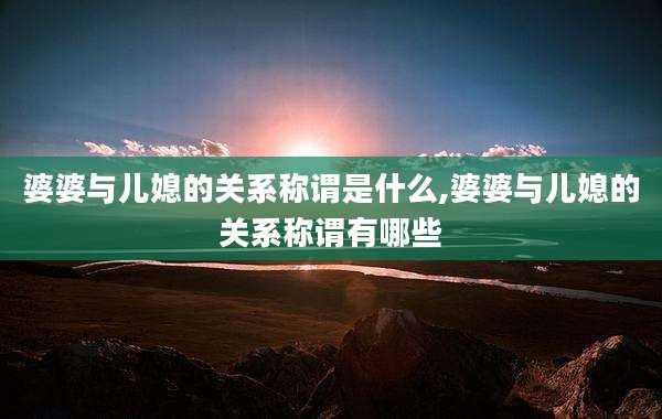 婆婆与儿媳的关系称谓是什么,婆婆与儿媳的关系称谓有哪些