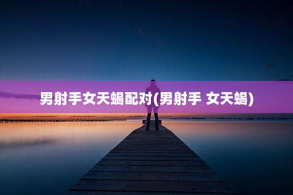 男射手女天蝎配对(男射手 女天蝎)