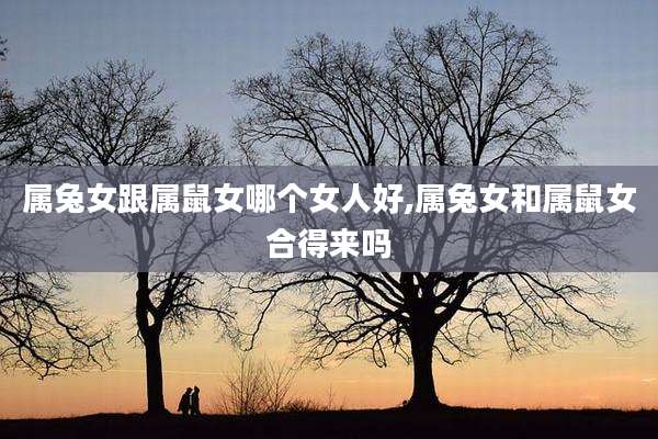 属兔女跟属鼠女哪个女人好,属兔女和属鼠女合得来吗