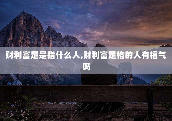 财利富足是指什么人,财利富足格的人有福气吗