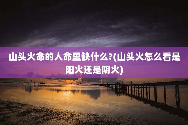 山头火命的人命里缺什么?(山头火怎么看是阳火还是阴火)