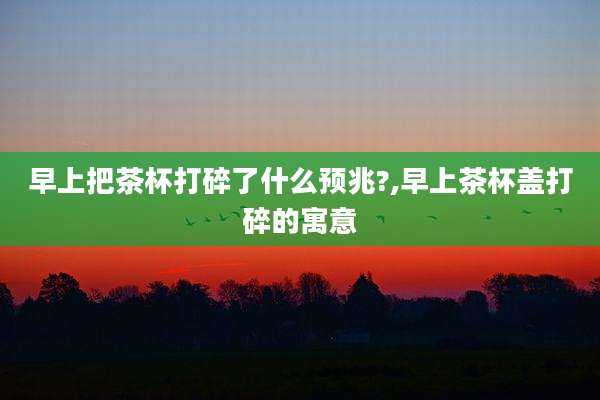 早上把茶杯打碎了什么预兆?,早上茶杯盖打碎的寓意