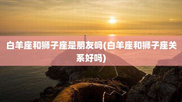 白羊座和狮子座是朋友吗(白羊座和狮子座关系好吗)