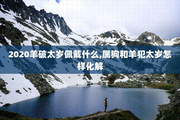 2020羊破太岁佩戴什么,属狗和羊犯太岁怎样化解