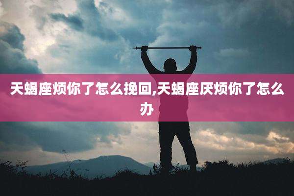 天蝎座烦你了怎么挽回,天蝎座厌烦你了怎么办