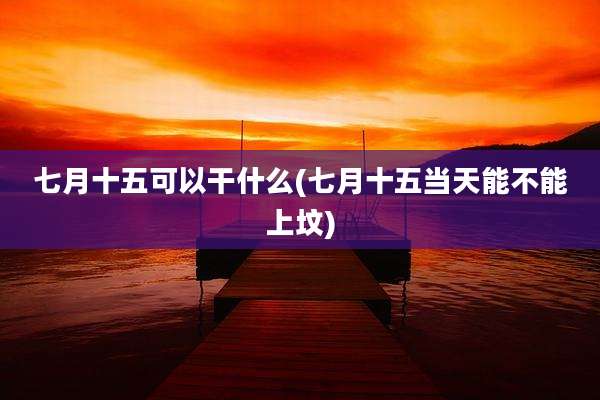七月十五可以干什么(七月十五当天能不能上坟)