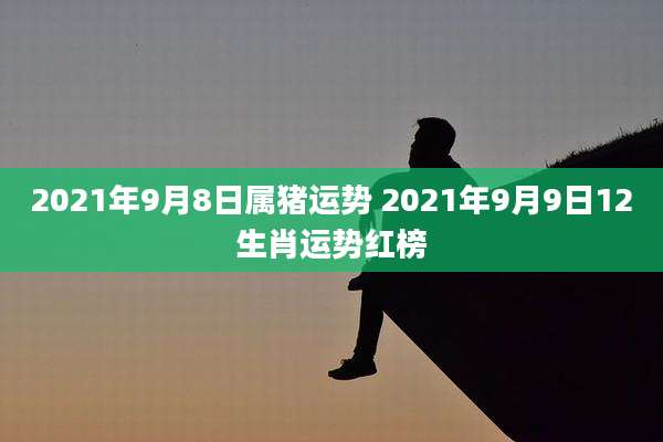 2021年9月8日属猪运势 2021年9月9日12生肖运势红榜