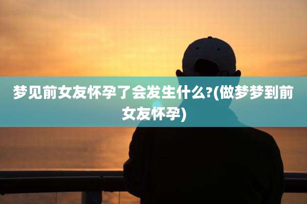 梦见前女友怀孕了会发生什么?(做梦梦到前女友怀孕)