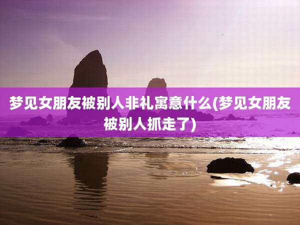梦见女朋友被别人非礼寓意什么(梦见女朋友被别人抓走了)