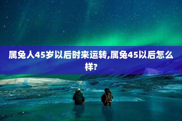 属兔人45岁以后时来运转,属兔45以后怎么样?