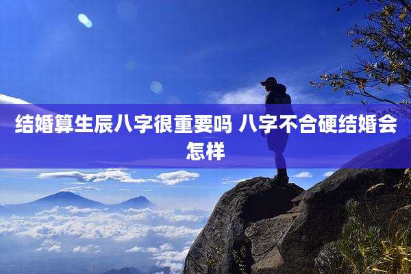 结婚算生辰八字很重要吗 八字不合硬结婚会怎样