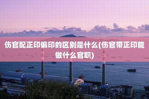 伤官配正印偏印的区别是什么(伤官带正印能做什么官职)