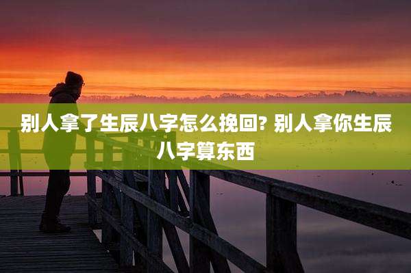 别人拿了生辰八字怎么挽回? 别人拿你生辰八字算东西