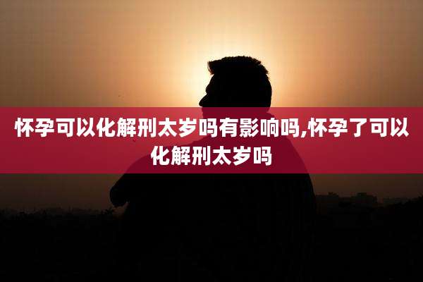 怀孕可以化解刑太岁吗有影响吗,怀孕了可以化解刑太岁吗