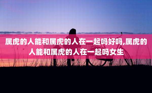属虎的人能和属虎的人在一起吗好吗,属虎的人能和属虎的人在一起吗女生