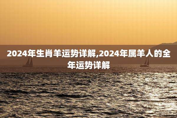 2024年生肖羊运势详解,2024年属羊人的全年运势详解
