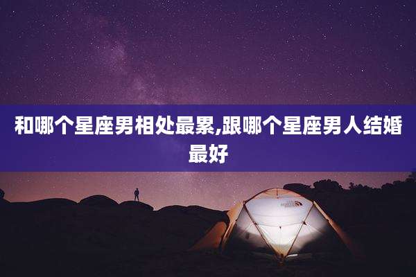和哪个星座男相处最累,跟哪个星座男人结婚最好
