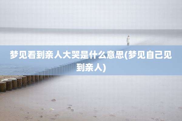 梦见看到亲人大哭是什么意思(梦见自己见到亲人)