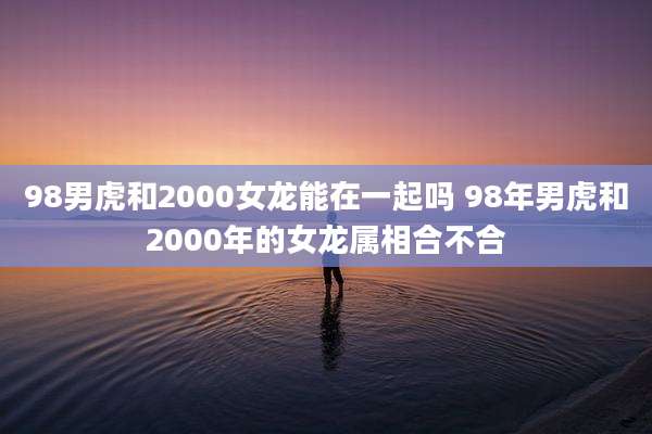 98男虎和2000女龙能在一起吗 98年男虎和2000年的女龙属相合不合