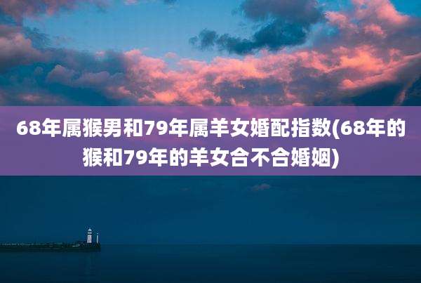 68年属猴男和79年属羊女婚配指数(68年的猴和79年的羊女合不合婚姻)