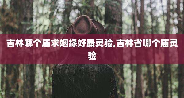 吉林哪个庙求姻缘好最灵验,吉林省哪个庙灵验