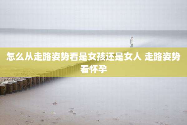怎么从走路姿势看是女孩还是女人 走路姿势看怀孕
