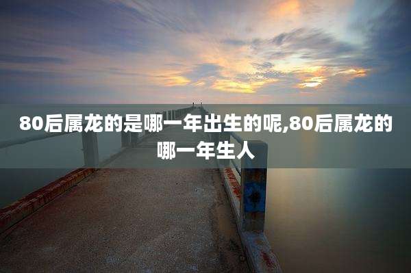 80后属龙的是哪一年出生的呢,80后属龙的哪一年生人