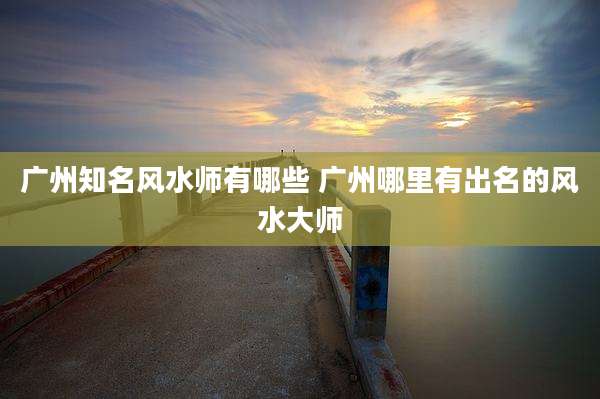 广州知名风水师有哪些 广州哪里有出名的风水大师