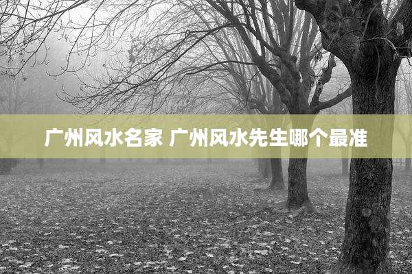 广州风水名家 广州风水先生哪个最准